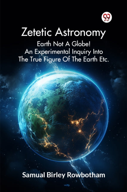 Zetetic Astronomy Earth Not A Globe! An Experimental Inquiry Into The True Figure Of The Earth Etc.