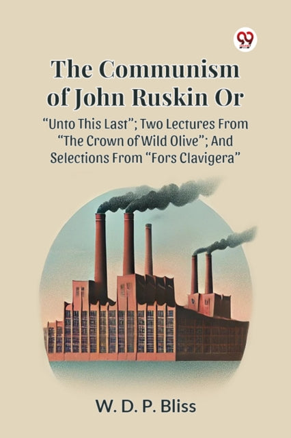 THE COMMUNISM OF JOHN RUSKIN OR “UNTO THIS LAST”; TWO LECTURES FROM “THE CROWN OF WILD OLIVE”; AND SELECTIONS FROM “FORS CLAVIGERA”