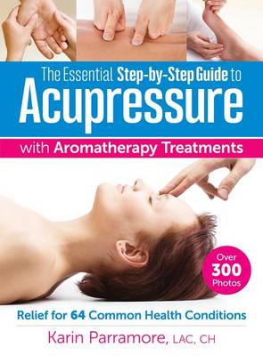 The Essential Step-by-Step Guide to Acupressure with Aromatherapy Treatments: Relief for 64 Common Health Conditions