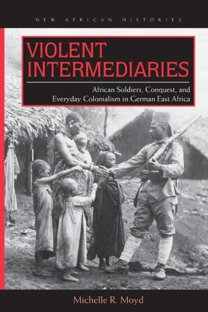 Violent Intermediaries: African Soldiers, Conquest, and Everyday Colonialism in German East Africa