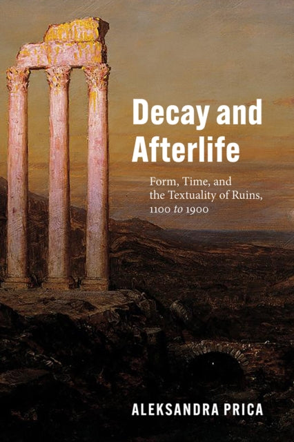 Decay and Afterlife - Form, Time, and the Textuality of Ruins, 1100 to 1900