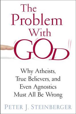 The Problem with God: Why Atheists, True Believers, and Even Agnostics Must All be Wrong