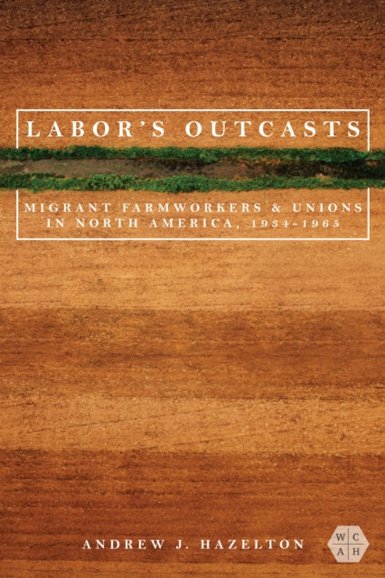 Labor's Outcasts - Migrant Farmworkers and Unions in North America, 1934-1966