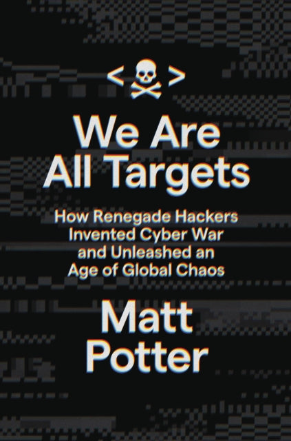 We Are All Targets : How Renegade Hackers Invented Cyber War and Unleashed an Age of Global Chaos