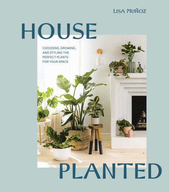 House Planted - Choosing, Growing, and Styling the Perfect Plants for Your Space