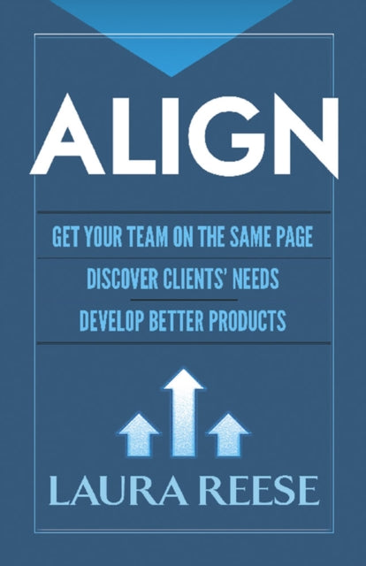 Align: Get Your Team on the Same Page, Discover Clients' Needs, Develop Better Products - Get Your Team on the Same Page, Discover Clients' Needs, Develop Better Products