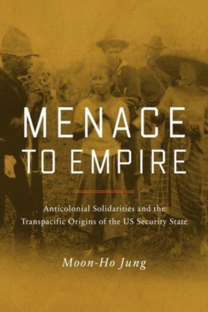 Menace to Empire - Anticolonial Solidarities and the Transpacific Origins of the US Security State