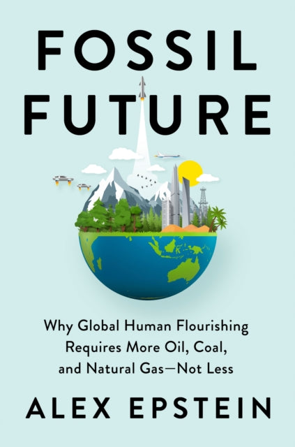 Fossil Future - Why Global Human Florishing Requires More Oil, Coal, and Natural Gas - Not Less