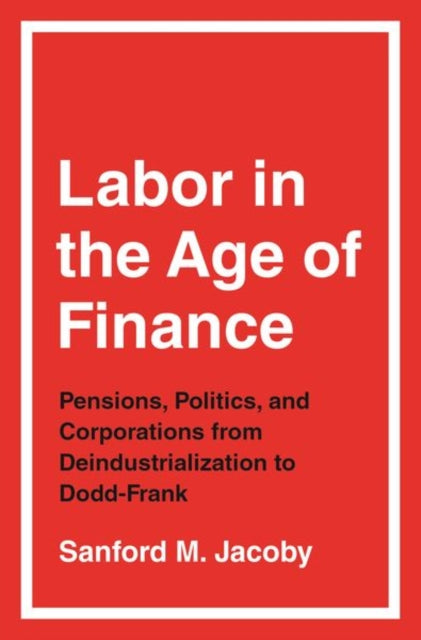 Labor in the Age of Finance - Pensions, Politics, and Corporations from Deindustrialization to Dodd-Frank