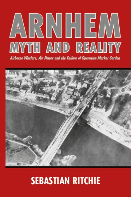 Arnhem: Myth and Reality - Airborne Warfare, Air Power and the Failure of Operation Market Garden