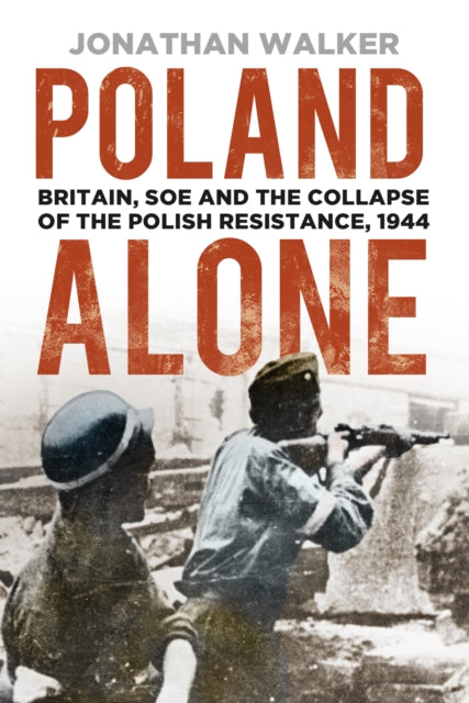 Poland Alone - Britain, SOE and the Collapse of the Polish Resistance, 1944