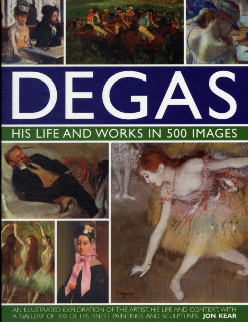 Degas His Life and Works in 500 Images: An Illustrated Exploration of the Artist, His Life and Context with a Gallery of 300 of His Finest Paintings and Sculptures