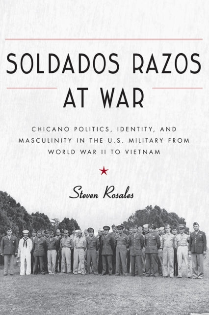 Soldados Razos at War - Chicano Politics, Identity, and Masculinity in the U.S. Military from World War II to Vietnam