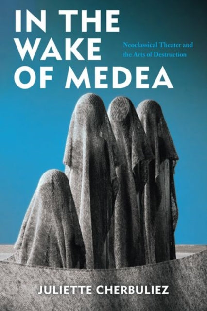 In the Wake of Medea - Neoclassical Theater and the Arts of Destruction