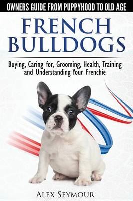 French Bulldogs: Owners Guide from Puppy to Old Age. Buying, Caring for, Grooming, Health, Training and Understanding Your Frenchie