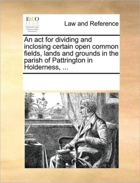 An ACT for Dividing and Inclosing Certain Open Common Fields, Lands and Grounds in the Parish of Pattrington in Holderness, ...