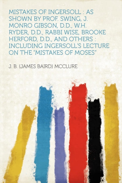 Mistakes of Ingersoll: As Shown by Prof. Swing, J. Monro Gibson, D.D., W.H. Ryder, D.D., Rabbi Wise, Brooke Herford, D.D., and Others: Including Ingersoll's Lecture on the Mistakes of Moses