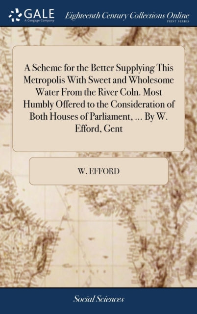 Scheme for the Better Supplying This Metropolis With Sweet and Wholesome Water From the River Coln. Most Humbly Offered to the Consideration of Both Houses of Parliament, ... By W. Efford, Gent