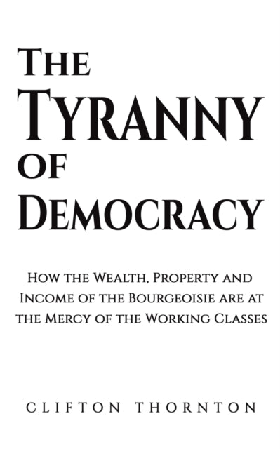 The Tyranny of Democracy - How the Wealth, Property and Income of the Bourgeoisie are at the Mercy of the Working Classes