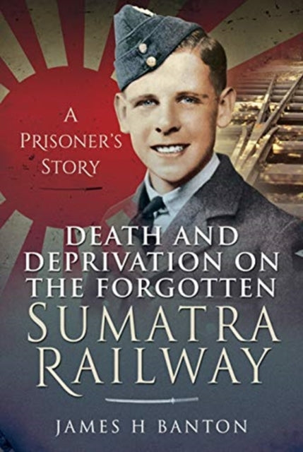 Death and Deprivation on the Forgotten Sumatra Railway - A Prisoner's Story