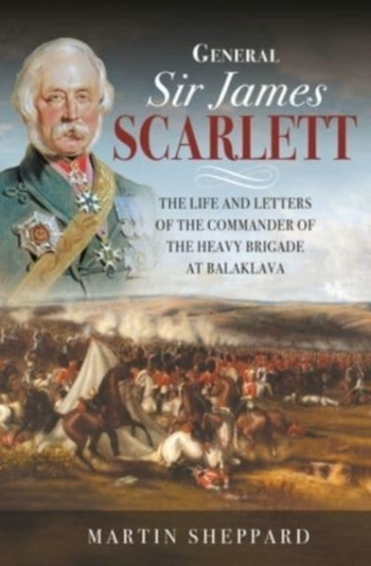 General Sir James Scarlett - The Life and Letters of the Commander of the Heavy Brigade at Balaklava