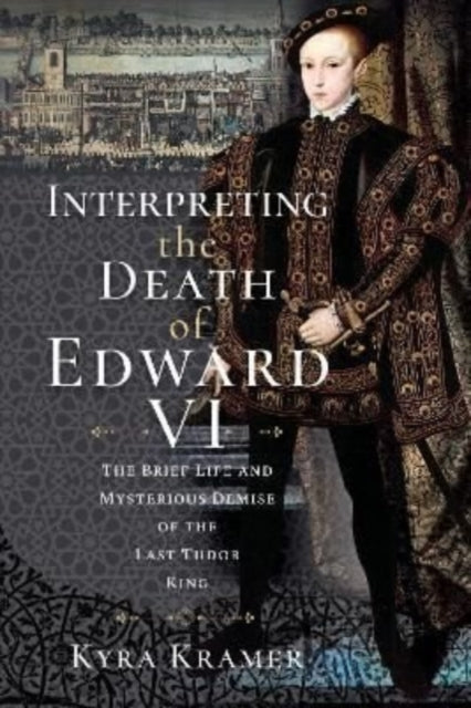 Interpreting the Death of Edward VI - The Life and Mysterious Demise of the Last Tudor King