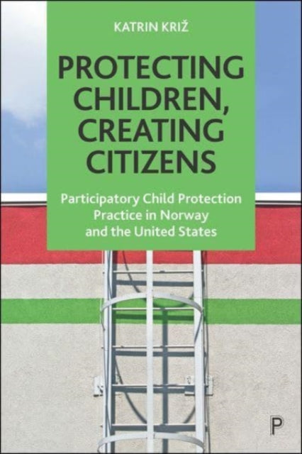 Protecting Children, Creating Citizens - Participatory Child Protection Practice in Norway and the United States