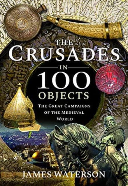 The Crusades in 100 Objects - The Great Campaigns of the Medieval World