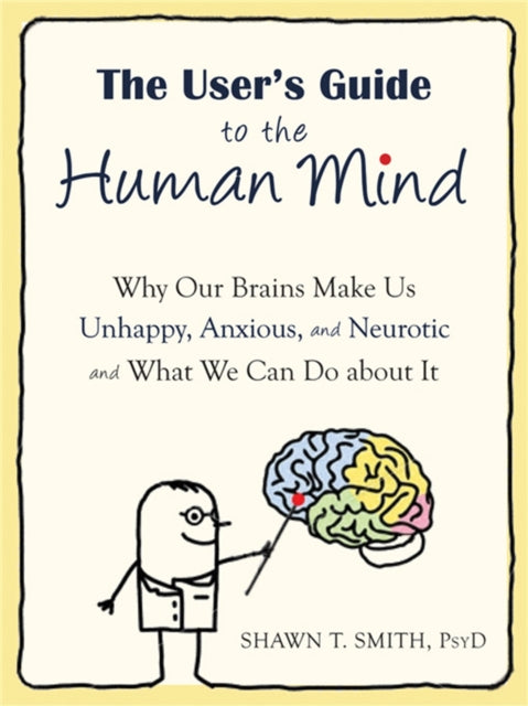 The User's Guide to the Human Mind: Why Our Brains Make Us Unhappy, Anxious, and Neurotic and What We Can Do about It