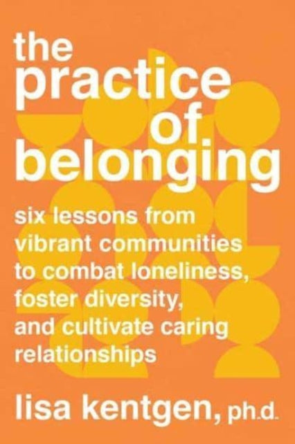 The Practice of Belonging - Six Lessons from Vibrant Communities to Combat Loneliness, Foster Diversity, and Cultivate Caring Relationships