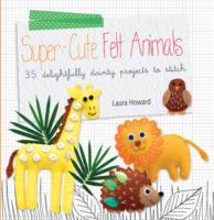Super-cute Felt Animals: 35 Delightfully Dainty Projects to Stitch