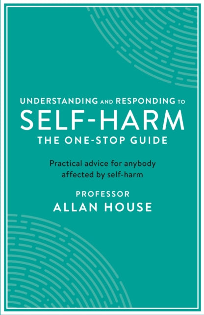 Understanding and Responding to Self-Harm - The One Stop Guide: Practical Advice for Anybody Affected by Self-Harm