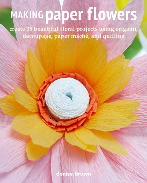 Making Paper Flowers - Create 35 Beautiful Floral Projects Using Origami, Decoupage, Paper maChe, and Quilling